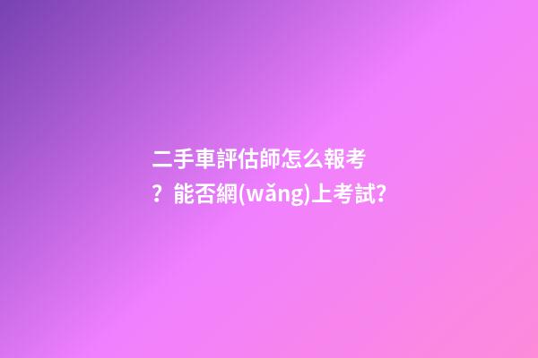 二手車評估師怎么報考？能否網(wǎng)上考試？